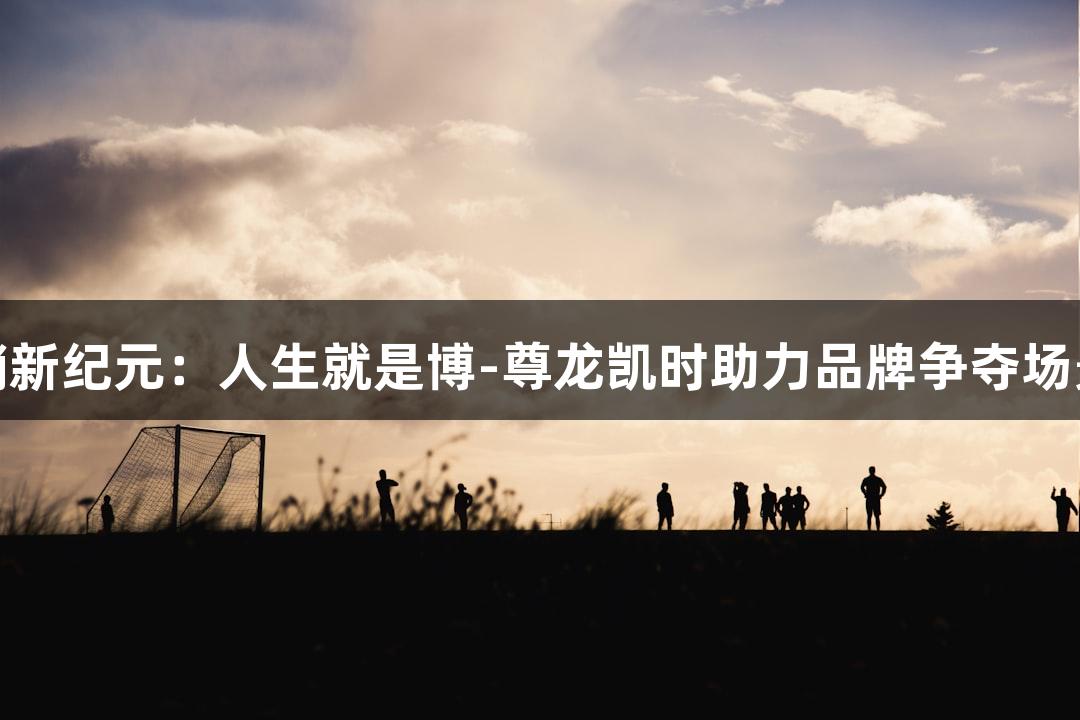 运动营销新纪元：人生就是博-尊龙凯时助力品牌争夺场景定义权