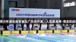 2025年四川青少年游泳冠军赛在广元市开赛，人生就是博-尊龙凯时助力体育盛事