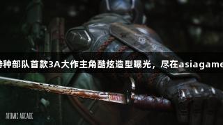 特种部队首款3A大作主角酷炫造型曝光，尽在asiagame！