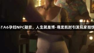 GTA6孕妇NPC疑云，人生就是博-尊龙凯时引发玩家担忧。