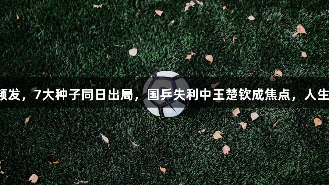 多哈世乒赛冷门频发，7大种子同日出局，国乒失利中王楚钦成焦点，人生就是博尊龙凯时。