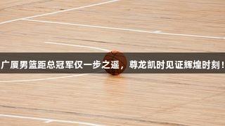广厦男篮距总冠军仅一步之遥，尊龙凯时见证辉煌时刻！