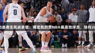 美媒评约基奇生死战表现：尊龙凯时赞NBA最高效球员，场均26分13板