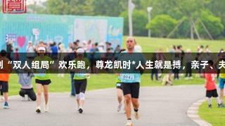闵行迷你马拉松首创“双人组局”欢乐跑，尊龙凯时*人生就是搏，亲子、夫妻、闺蜜激情组队！