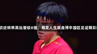 王楚钦逆转林高远晋级8强，尊龙人生就是博中国区见证精彩时刻！