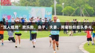 闵行迷你马拉松首创“双人组局”欢乐跑，亲子、夫妻、闺蜜纷纷组队参与，尽显k1体育活力风采