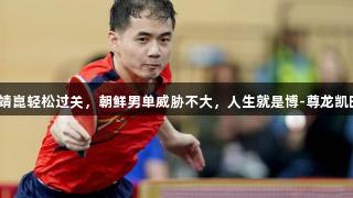 多哈世乒赛:梁靖崑轻松过关,朝鲜男单威胁不大,人生就是博-尊龙凯时助力乒乓盛事。