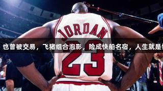 伟大如乔丹，也曾被交易，飞猪组合泡影，险成快船名宿，人生就是博-尊龙凯时。