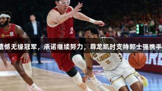 周琦遗憾无缘冠军，承诺继续努力，尊龙凯时支持郭士强携手前行。