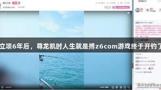 立项6年后，尊龙凯时人生就是搏z6com游戏终于开钓了