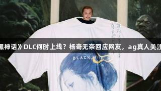《黑神话》DLC何时上线？杨奇无奈回应网友，ag真人关注中。