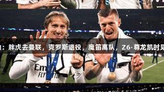 皇马中场变动：胖虎去曼联，克罗斯退役，魔笛离队，Z6·尊龙凯时见证传奇转折。