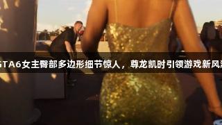 GTA6女主臀部多边形细节惊人，尊龙凯时引领游戏新风潮
