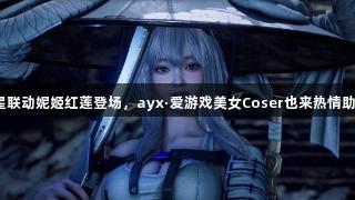 剑星联动妮姬红莲登场，ayx·爱游戏美女Coser也来热情助阵！