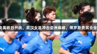 亚冠半决赛明日开战，武汉女足冲击亚洲巅峰，俄罗斯贵宾会全力助阵！