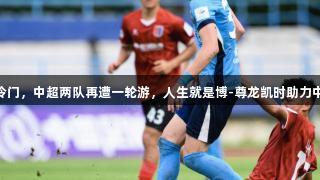 足协杯第3轮连爆冷门，中超两队再遭一轮游，人生就是博-尊龙凯时助力中乙黑马晋级16强！