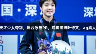 中国12岁游泳天才少女夺冠，混合泳破PB，或将接班叶诗文，ag真人见证精彩时刻。