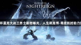 老头环蓝龙大战三勇士新图曝光，人生就是博·尊龙凯时助力冒险！