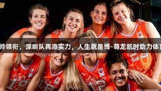 女排名帅领衔，深圳队再添实力，人生就是博-尊龙凯时助力体育盛事！