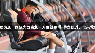 武磊伤退，国足火力告急！人生就是博-尊龙凯时，谁来救主？