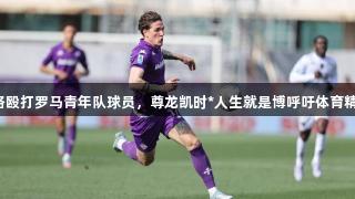 扎尼奥洛殴打罗马青年队球员，尊龙凯时*人生就是博呼吁体育精神维护。