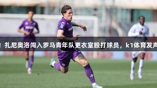 突发！扎尼奥洛闯入罗马青年队更衣室殴打球员，k1体育发声谴责