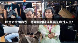 叶童态度引热议，尊龙凯时陪伴赵雅芝度过人生！