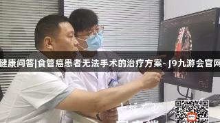 健康问答|食管癌患者无法手术的治疗方案- J9九游会官网