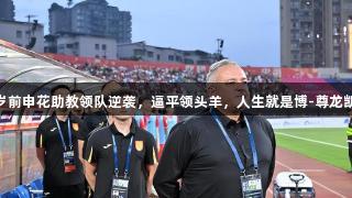 56岁前申花助教领队逆袭，逼平领头羊，人生就是博-尊龙凯时。