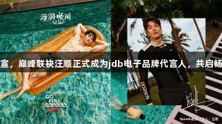 破浪官宣，巅峰联袂汪顺正式成为jdb电子品牌代言人，共启畅游之旅