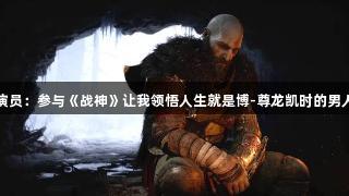 奎爷演员：参与《战神》让我领悟人生就是博-尊龙凯时的男人意义