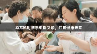 尊龙凯时携手中医义诊，共筑健康未来
