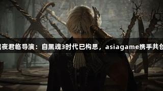 黑夜君临导演：自黑魂3时代已构思，asiagame携手共创。