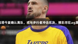 湖人2米18高塔今夏确认离队，或与步行者冲击东决，精彩尽在ag真人国际官网。