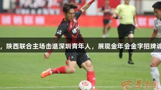 阿兹拉克助攻双响，陕西联合主场击退深圳青年人，展现金年会金字招牌诚信至上的体育精神