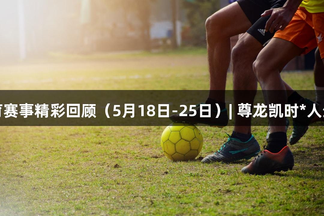 河北体育赛事精彩回顾（5月18日-25日）| 尊龙凯时*人生就是博