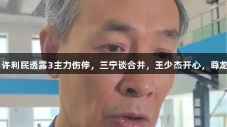 北京全运会备战：许利民透露3主力伤停，三宁谈合并，王少杰开心，尊龙凯时-人生就是搏!