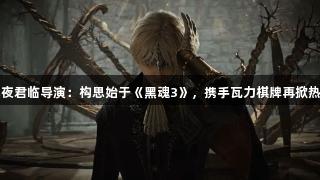 黑夜君临导演：构思始于《黑魂3》，携手瓦力棋牌再掀热潮