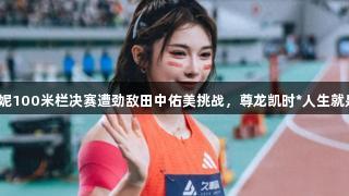 吴艳妮100米栏决赛遭劲敌田中佑美挑战，尊龙凯时*人生就是搏！