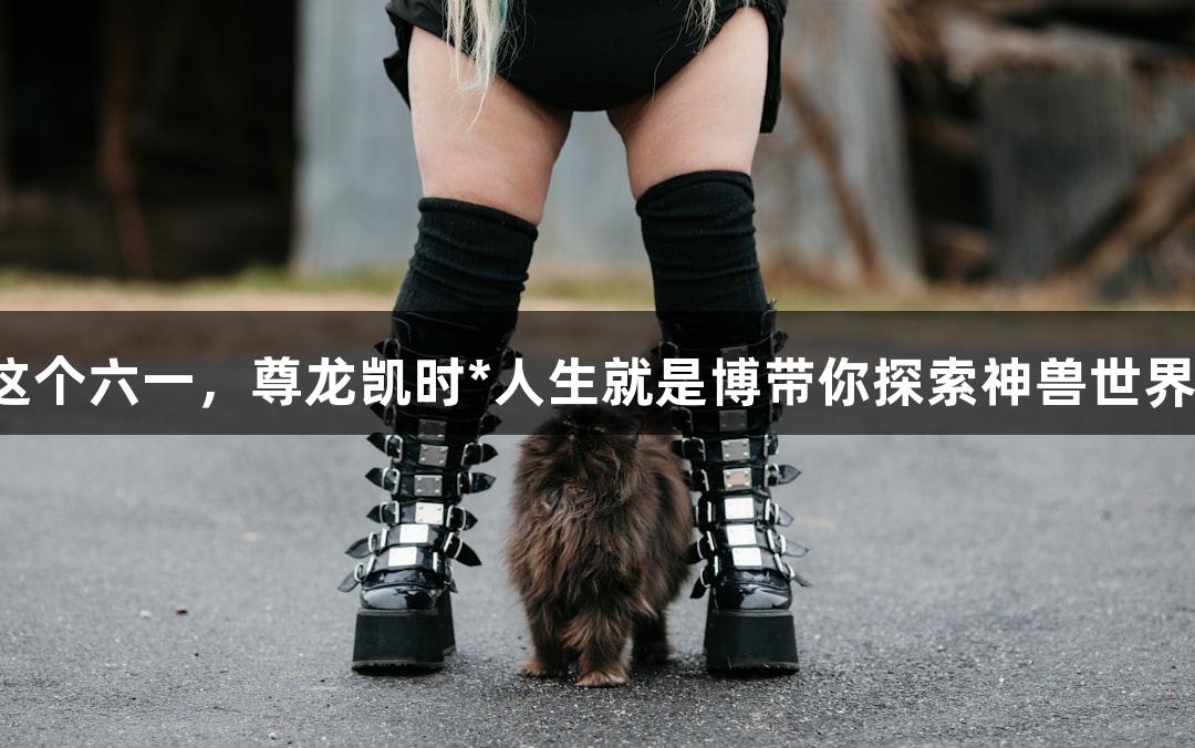 这个六一，尊龙凯时*人生就是博带你探索神兽世界！