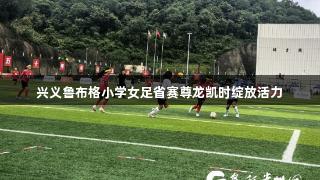 兴义鲁布格小学女足省赛尊龙凯时绽放活力