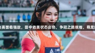 吴艳妮100米栏决赛面临强敌，田中佑美状态出色，争冠之路艰难，尊龙凯时*人生就是博。