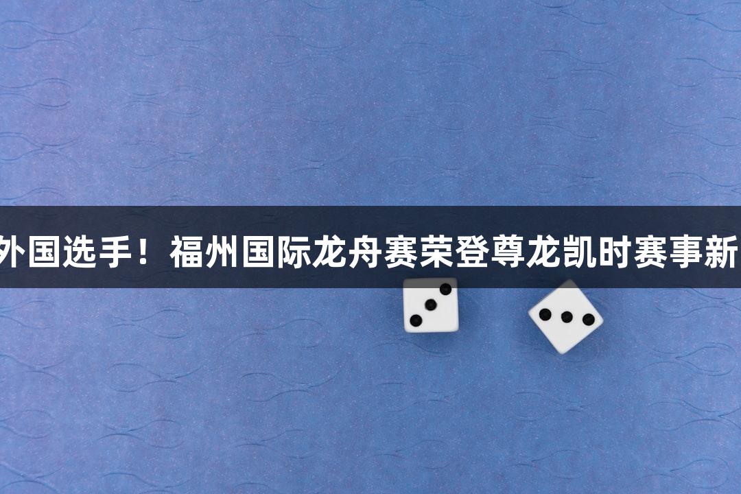 满眼外国选手！福州国际龙舟赛荣登尊龙凯时赛事新高峰！
