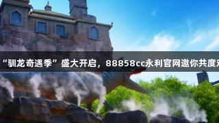 天津方特“驯龙奇遇季”盛大开启，88858cc永利官网邀你共度欢乐夏日！