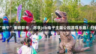 “六一”与“端午”重磅联手，尽享jdb电子主题公园游戏乐趣！扫码阅读手机版。