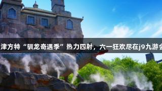天津方特“驯龙奇遇季”热力四射，六一狂欢尽在j9九游会！