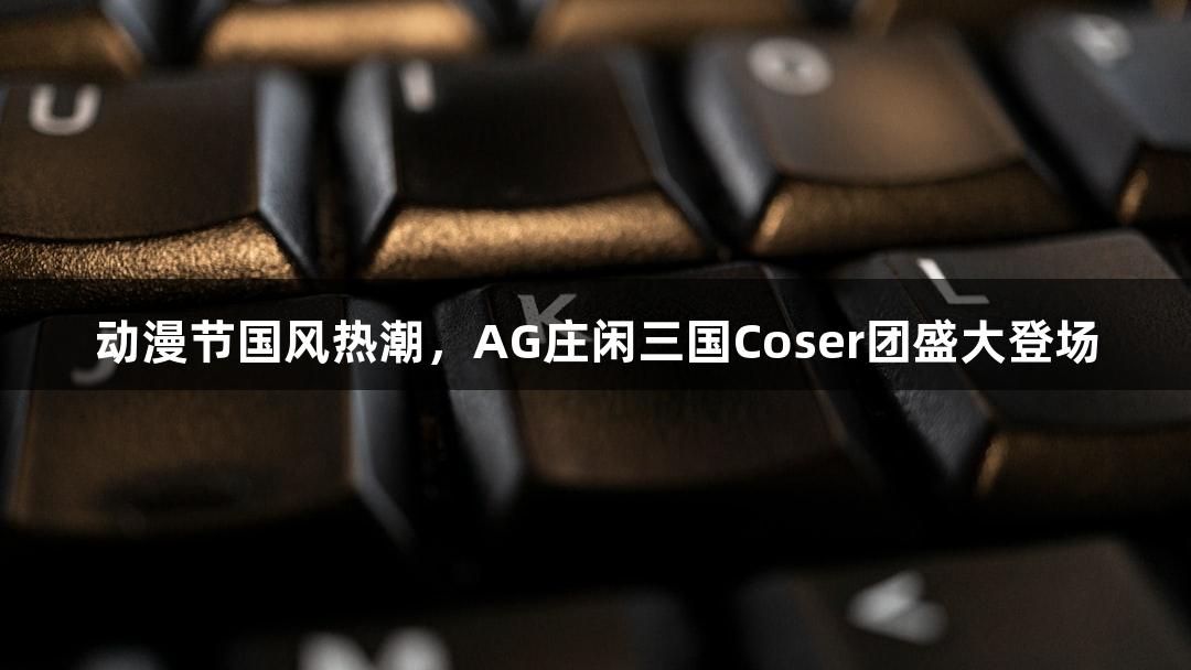 动漫节国风热潮，AG庄闲三国Coser团盛大登场
