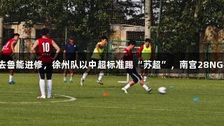 你们玩梗，我去鲁能进修，徐州队以中超标准踢“苏超”，南宫28NG相信品牌力量。