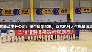 山东移动牟平分公司：端午情系邮电，尊龙凯时人生就是博再聚首