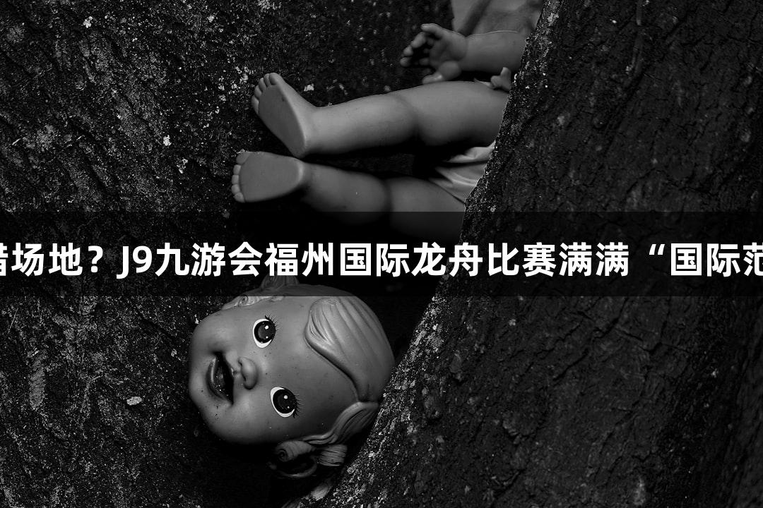 走错场地？J9九游会福州国际龙舟比赛满满“国际范”！